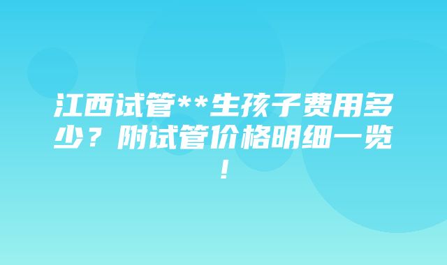 江西试管**生孩子费用多少？附试管价格明细一览!