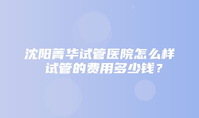 沈阳菁华试管医院怎么样 试管的费用多少钱？