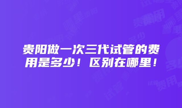 贵阳做一次三代试管的费用是多少！区别在哪里！