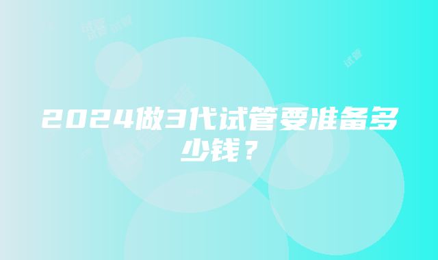 2024做3代试管要准备多少钱？