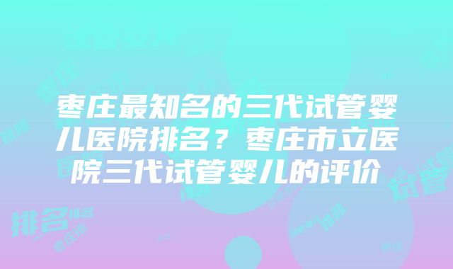 枣庄最知名的三代试管婴儿医院排名？枣庄市立医院三代试管婴儿的评价