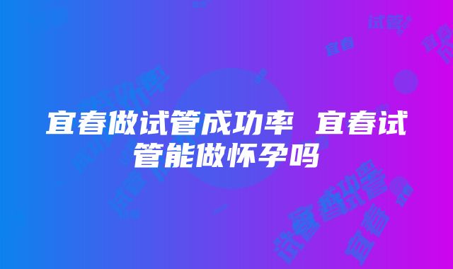 宜春做试管成功率 宜春试管能做怀孕吗