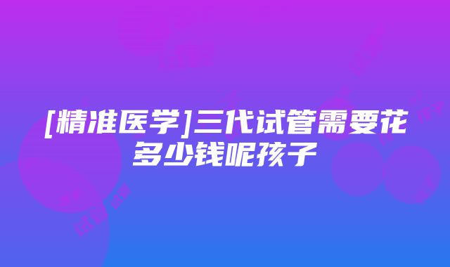 [精准医学]三代试管需要花多少钱呢孩子