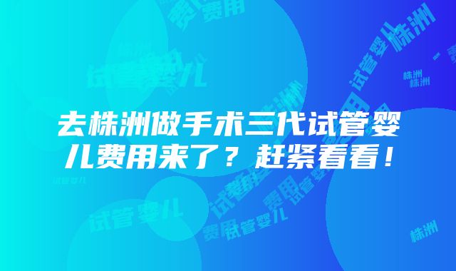 去株洲做手术三代试管婴儿费用来了？赶紧看看！