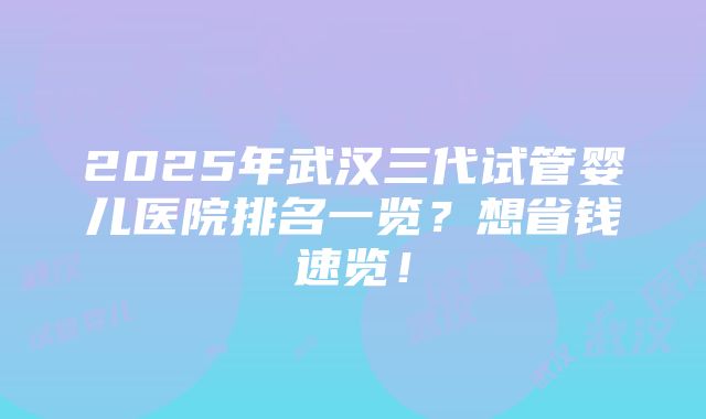 2025年武汉三代试管婴儿医院排名一览？想省钱速览！