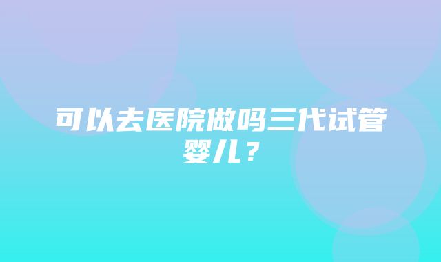 可以去医院做吗三代试管婴儿？