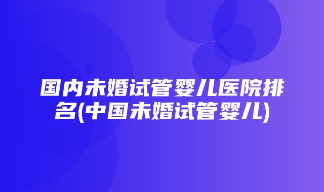 国内未婚试管婴儿医院排名(中国未婚试管婴儿)