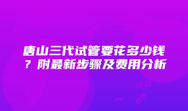 唐山三代试管要花多少钱？附最新步骤及费用分析