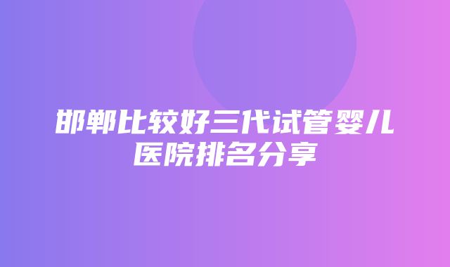 邯郸比较好三代试管婴儿医院排名分享