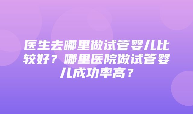 医生去哪里做试管婴儿比较好？哪里医院做试管婴儿成功率高？