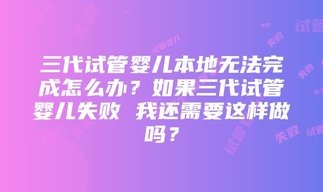 三代试管婴儿本地无法完成怎么办？如果三代试管婴儿失败 我还需要这样做吗？