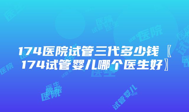 174医院试管三代多少钱〖174试管婴儿哪个医生好〗