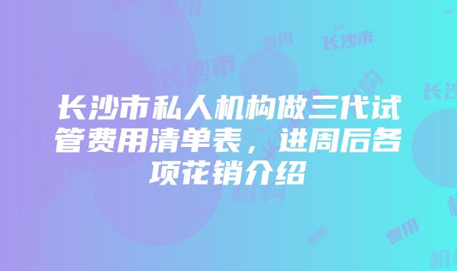 长沙市私人机构做三代试管费用清单表，进周后各项花销介绍