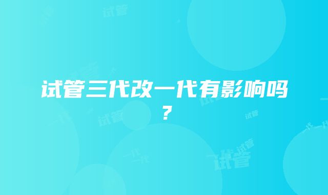 试管三代改一代有影响吗？