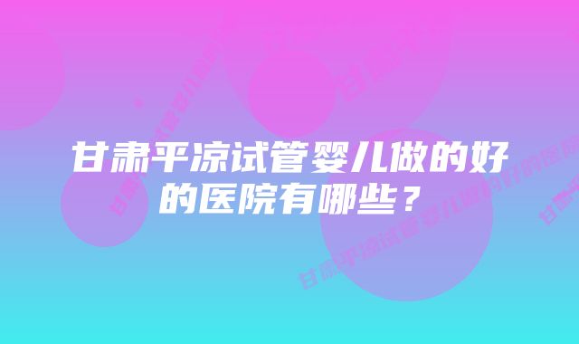 甘肃平凉试管婴儿做的好的医院有哪些？