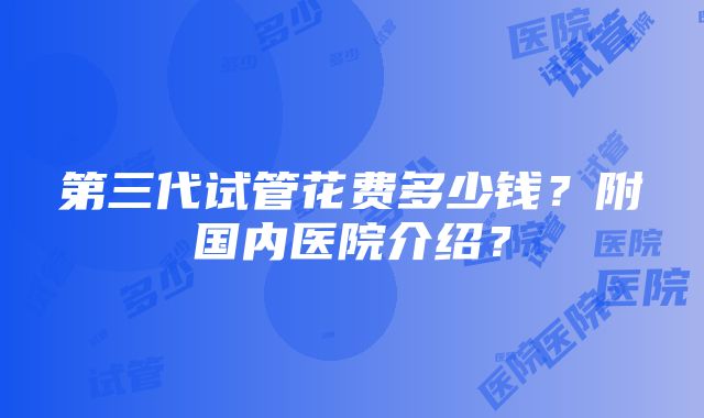 第三代试管花费多少钱？附国内医院介绍？