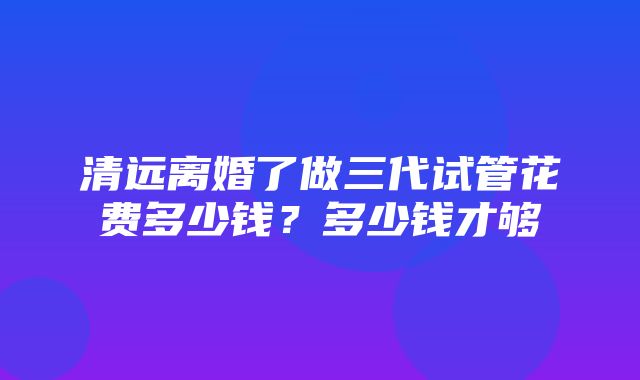 清远离婚了做三代试管花费多少钱？多少钱才够