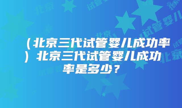 （北京三代试管婴儿成功率）北京三代试管婴儿成功率是多少？