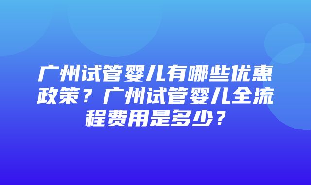 广州试管婴儿有哪些优惠政策？广州试管婴儿全流程费用是多少？