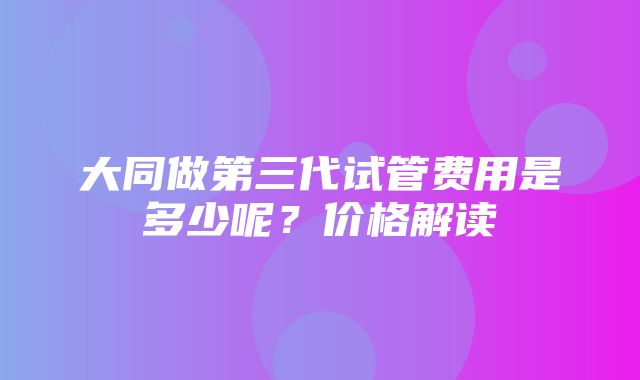 大同做第三代试管费用是多少呢？价格解读