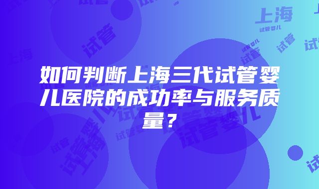 如何判断上海三代试管婴儿医院的成功率与服务质量？