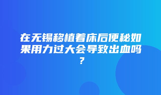 在无锡移植着床后便秘如果用力过大会导致出血吗？