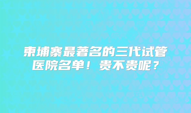 柬埔寨最著名的三代试管医院名单！贵不贵呢？