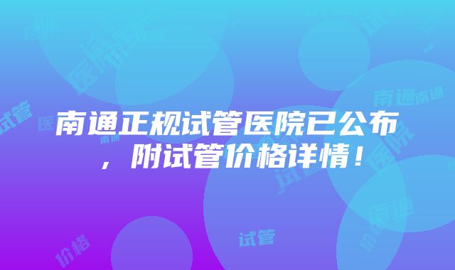 南通正规试管医院已公布，附试管价格详情！