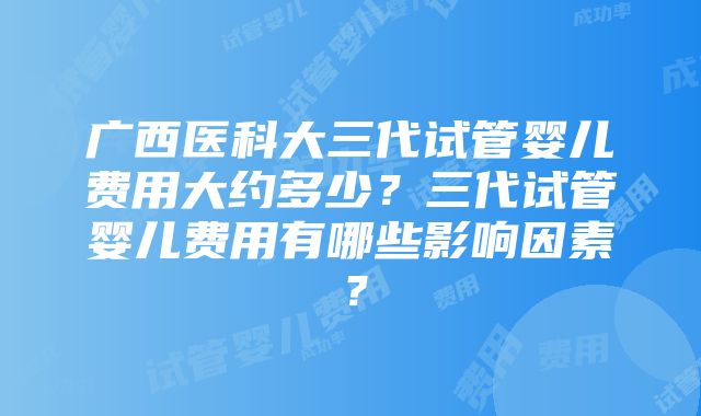 广西医科大三代试管婴儿费用大约多少？三代试管婴儿费用有哪些影响因素？