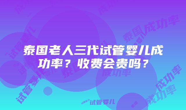 泰国老人三代试管婴儿成功率？收费会贵吗？