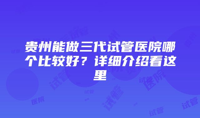 贵州能做三代试管医院哪个比较好？详细介绍看这里