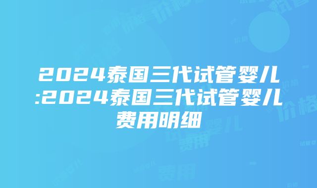 2024泰国三代试管婴儿:2024泰国三代试管婴儿费用明细