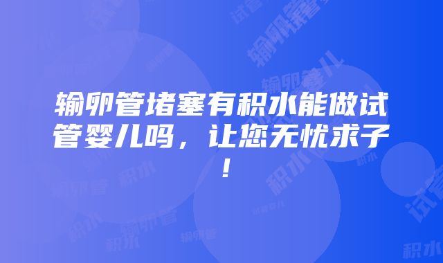 输卵管堵塞有积水能做试管婴儿吗，让您无忧求子！