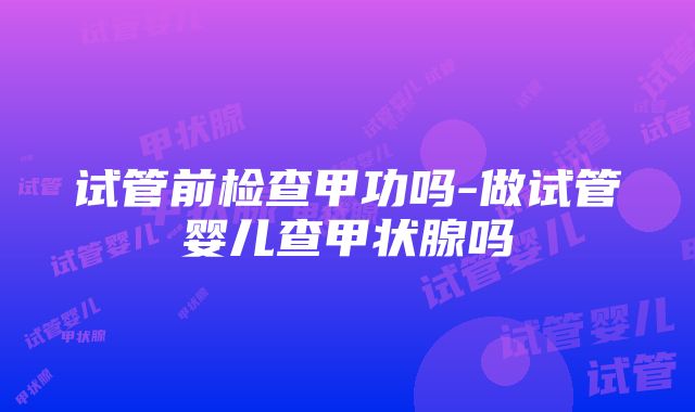 试管前检查甲功吗-做试管婴儿查甲状腺吗