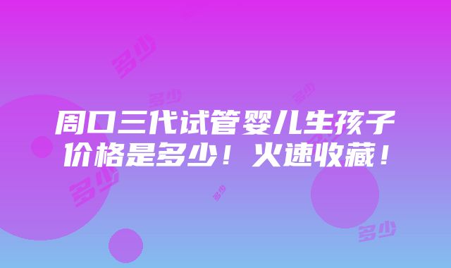 周口三代试管婴儿生孩子价格是多少！火速收藏！