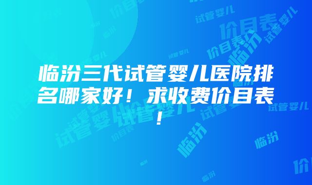 临汾三代试管婴儿医院排名哪家好！求收费价目表！