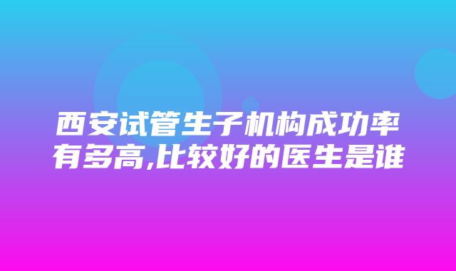 西安试管生子机构成功率有多高,比较好的医生是谁