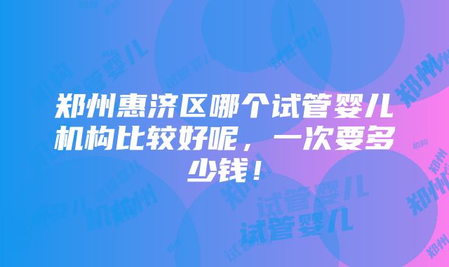 郑州惠济区哪个试管婴儿机构比较好呢，一次要多少钱！