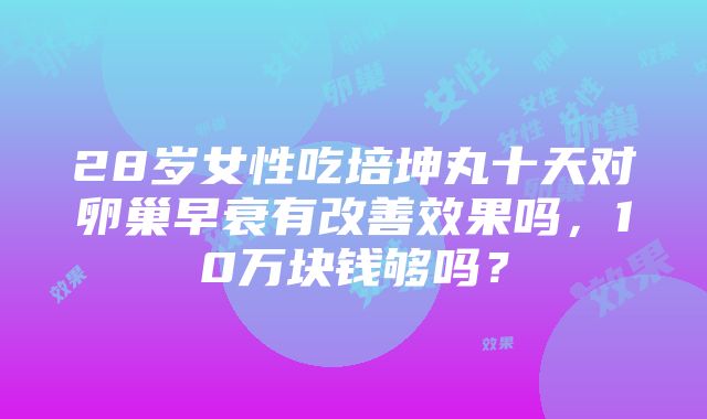 28岁女性吃培坤丸十天对卵巢早衰有改善效果吗，10万块钱够吗？