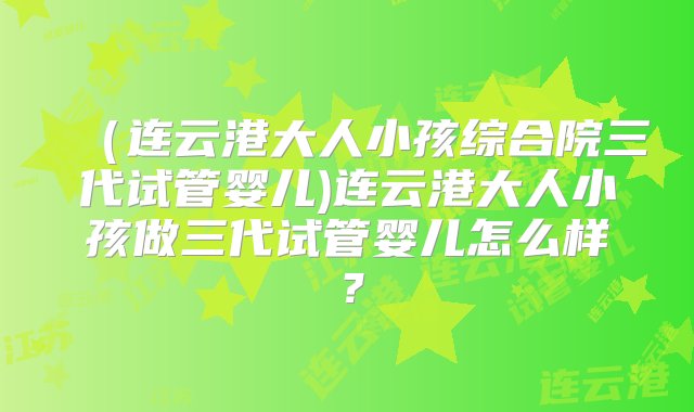 （连云港大人小孩综合院三代试管婴儿)连云港大人小孩做三代试管婴儿怎么样？