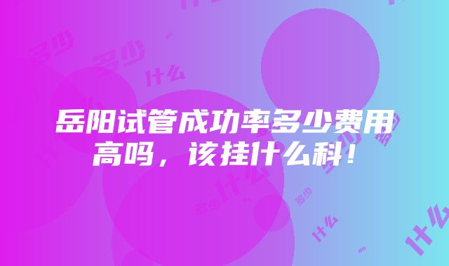 岳阳试管成功率多少费用高吗，该挂什么科！