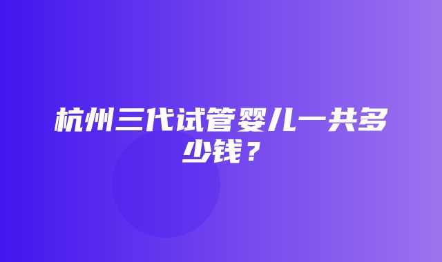 杭州三代试管婴儿一共多少钱？