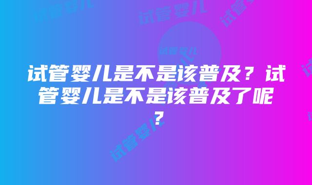 试管婴儿是不是该普及？试管婴儿是不是该普及了呢？