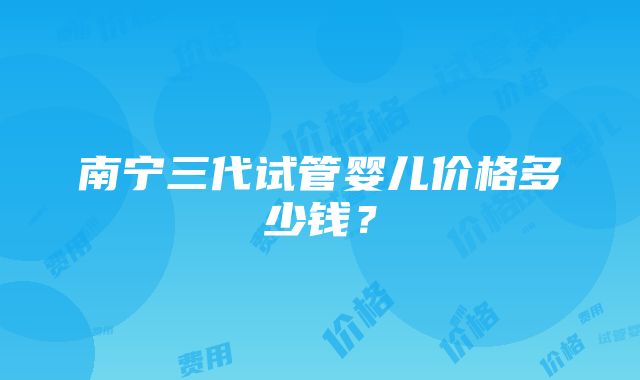 南宁三代试管婴儿价格多少钱？