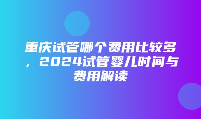 重庆试管哪个费用比较多，2024试管婴儿时间与费用解读