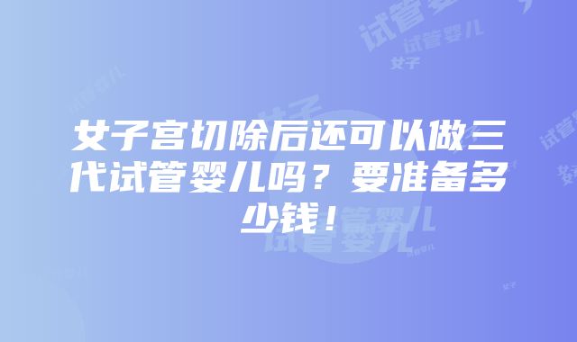 女子宫切除后还可以做三代试管婴儿吗？要准备多少钱！