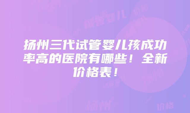 扬州三代试管婴儿孩成功率高的医院有哪些！全新价格表！