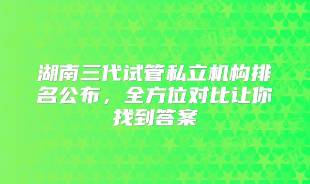 湖南三代试管私立机构排名公布，全方位对比让你找到答案