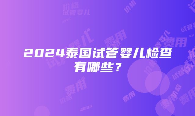 2024泰国试管婴儿检查有哪些？