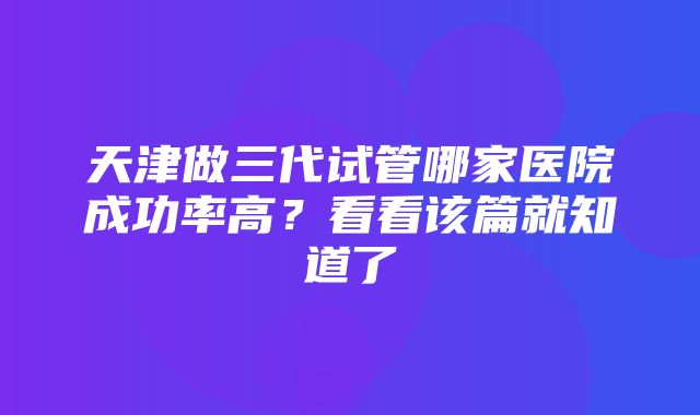 天津做三代试管哪家医院成功率高？看看该篇就知道了